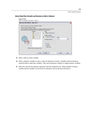 149

                                                                                   Data Transformations


Select Date/Time Variable and Duration to Add or Subtract
     Figure 8-22
     Add or subtract duration, step 2




 E Select a date (or time) variable.

 E Select a duration variable or enter a value for Duration Constant. Variables used for durations
     cannot be date or date/time variables. They can be duration variables or simple numeric variables.

 E Select the unit that the duration represents from the drop-down list. Select Duration if using a
     variable and the variable is in the form of a duration, such as hh:mm or hh:mm:ss.
 