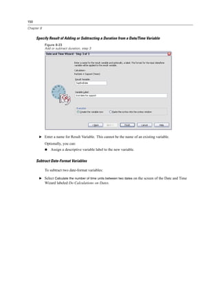 150

Chapter 8


      Specify Result of Adding or Subtracting a Duration from a Date/Time Variable
            Figure 8-23
            Add or subtract duration, step 3




       E Enter a name for Result Variable. This cannot be the name of an existing variable.

            Optionally, you can:
                Assign a descriptive variable label to the new variable.


      Subtract Date-Format Variables

            To subtract two date-format variables:

       E Select Calculate the number of time units between two dates on the screen of the Date and Time
            Wizard labeled Do Calculations on Dates.
 