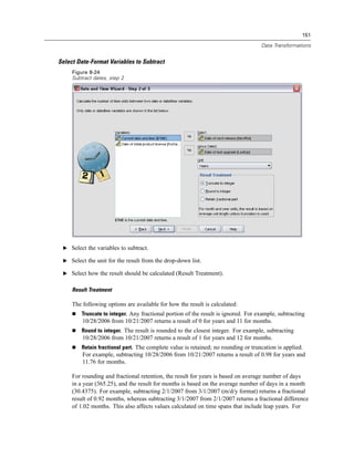 151

                                                                                    Data Transformations


Select Date-Format Variables to Subtract
     Figure 8-24
     Subtract dates, step 2




 E Select the variables to subtract.

 E Select the unit for the result from the drop-down list.

 E Select how the result should be calculated (Result Treatment).


     Result Treatment

     The following options are available for how the result is calculated:
         Truncate to integer. Any fractional portion of the result is ignored. For example, subtracting
         10/28/2006 from 10/21/2007 returns a result of 0 for years and 11 for months.
         Round to integer. The result is rounded to the closest integer. For example, subtracting
         10/28/2006 from 10/21/2007 returns a result of 1 for years and 12 for months.
         Retain fractional part. The complete value is retained; no rounding or truncation is applied.
         For example, subtracting 10/28/2006 from 10/21/2007 returns a result of 0.98 for years and
         11.76 for months.

     For rounding and fractional retention, the result for years is based on average number of days
     in a year (365.25), and the result for months is based on the average number of days in a month
     (30.4375). For example, subtracting 2/1/2007 from 3/1/2007 (m/d/y format) returns a fractional
     result of 0.92 months, whereas subtracting 3/1/2007 from 2/1/2007 returns a fractional difference
     of 1.02 months. This also affects values calculated on time spans that include leap years. For
 