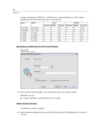 152

Chapter 8


            example, subtracting 2/1/2008 from 3/1/2008 returns a fractional difference of 0.95 months,
            compared to 0.92 for the same time span in a non-leap year.
            Date 1           Date 2                          Years                       Months
                                              Truncate Round         Fraction   Truncate Round    Fraction
            10/21/2006       10/28/2007       1          1           1.02       12      12        12.22
            10/28/2006       10/21/2007       0          1           .98        11      12        11.76
            2/1/2007         3/1/2007         0          0           .08        1       1         .92
            2/1/2008         3/1/2008         0          0           .08        1       1         .95
            3/1/2007         4/1/2007         0          0           .08        1       1         1.02
            4/1/2007         5/1/2007         0          0           .08        1       1         .99



      Specify Result of Subtracting Two Date-Format Variables
            Figure 8-25
            Subtract dates, step 3




       E Enter a name for Result Variable. This cannot be the name of an existing variable.

            Optionally, you can:
                Assign a descriptive variable label to the new variable.


      Subtract Duration Variables

            To subtract two duration variables:

       E Select Subtract two durations on the screen of the Date and Time Wizard labeled Do Calculations
            on Dates.
 