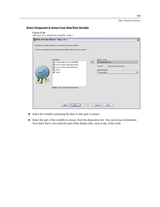 155

                                                                                     Data Transformations


Select Component to Extract from Date/Time Variable
     Figure 8-28
     Get part of a date/time variable, step 1




 E Select the variable containing the date or time part to extract.

 E Select the part of the variable to extract, from the drop-down list. You can extract information
     from dates that is not explicitly part of the display date, such as day of the week.
 