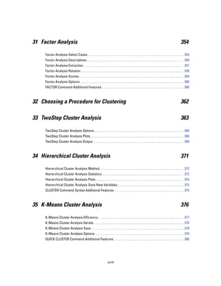 31 Factor Analysis                                                                                                                    354

     Factor Analysis Select Cases . . . . . . . . . . . . . . . . . . . . . . . . . . . . . . . . . . . . . . . . . . . . . . . . . . . 355
     Factor Analysis Descriptives. . . . . . . . . . . . . . . . . . . . . . . . . . . . . . . . . . . . . . . . . . . . . . . . . . . . 356
     Factor Analysis Extraction . . . . . . . . . . . . . . . . . . . . . . . . . . . . . . . . . . . . . . . . . . . . . . . . . . . . . 357
     Factor Analysis Rotation . . . . . . . . . . . . . . . . . . . . . . . . . . . . . . . . . . . . . . . . . . . . . . . . . . . . . . . 358
     Factor Analysis Scores . . . . . . . . . . . . . . . . . . . . . . . . . . . . . . . . . . . . . . . . . . . . . . . . . . . . . . . . 359
     Factor Analysis Options . . . . . . . . . . . . . . . . . . . . . . . . . . . . . . . . . . . . . . . . . . . . . . . . . . . . . . . 360
     FACTOR Command Additional Features . . . . . . . . . . . . . . . . . . . . . . . . . . . . . . . . . . . . . . . . . . . . 360



32 Choosing a Procedure for Clustering                                                                                                362

33 TwoStep Cluster Analysis                                                                                                           363

     TwoStep Cluster Analysis Options. . . . . . . . . . . . . . . . . . . . . . . . . . . . . . . . . . . . . . . . . . . . . . . . 366
     TwoStep Cluster Analysis Plots. . . . . . . . . . . . . . . . . . . . . . . . . . . . . . . . . . . . . . . . . . . . . . . . . . 368
     TwoStep Cluster Analysis Output . . . . . . . . . . . . . . . . . . . . . . . . . . . . . . . . . . . . . . . . . . . . . . . . 369



34 Hierarchical Cluster Analysis                                                                                                      371

     Hierarchical Cluster Analysis Method . . . . . . . . . . . . . . . . . . . . . . . . . . . . . . . . . . . . . . . . . . . . . 372
     Hierarchical Cluster Analysis Statistics. . . . . . . . . . . . . . . . . . . . . . . . . . . . . . . . . . . . . . . . . . . . 373
     Hierarchical Cluster Analysis Plots . . . . . . . . . . . . . . . . . . . . . . . . . . . . . . . . . . . . . . . . . . . . . . . 374
     Hierarchical Cluster Analysis Save New Variables . . . . . . . . . . . . . . . . . . . . . . . . . . . . . . . . . . . 375
     CLUSTER Command Syntax Additional Features . . . . . . . . . . . . . . . . . . . . . . . . . . . . . . . . . . . . . 375



35 K-Means Cluster Analysis                                                                                                           376

     K-Means Cluster Analysis Efficiency. . . . . . . . . . . . . . . . . . . . . . . . . . . . . . . . . . . . . . . . . . . . . . 377
     K-Means Cluster Analysis Iterate . . . . . . . . . . . . . . . . . . . . . . . . . . . . . . . . . . . . . . . . . . . . . . . . 378
     K-Means Cluster Analysis Save . . . . . . . . . . . . . . . . . . . . . . . . . . . . . . . . . . . . . . . . . . . . . . . . . 378
     K-Means Cluster Analysis Options . . . . . . . . . . . . . . . . . . . . . . . . . . . . . . . . . . . . . . . . . . . . . . . 379
     QUICK CLUSTER Command Additional Features . . . . . . . . . . . . . . . . . . . . . . . . . . . . . . . . . . . . . 380




                                                                xviii
 