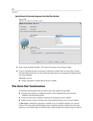156

Chapter 8


      Specify Result of Extracting Component from Date/Time Variable
            Figure 8-29
            Get part of a date/time variable, step 2




       E Enter a name for Result Variable. This cannot be the name of an existing variable.

       E If you’re extracting the date or time part of a date/time variable, then you must select a format
            from the Output Format list. In cases where the output format is not required, the Output Format
            list will be disabled.
            Optionally, you can:
                Assign a descriptive variable label to the new variable.


Time Series Data Transformations
            Several data transformations that are useful in time series analysis are provided:
                Generate date variables to establish periodicity and to distinguish between historical,
                validation, and forecasting periods.
                Create new time series variables as functions of existing time series variables.
                Replace system- and user-missing values with estimates based on one of several methods.
            A time series is obtained by measuring a variable (or set of variables) regularly over a period
            of time. Time series data transformations assume a data ﬁle structure in which each case (row)
            represents a set of observations at a different time, and the length of time between cases is uniform.
 