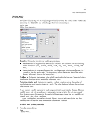 157

                                                                                        Data Transformations


Define Dates
        The Deﬁne Dates dialog box allows you to generate date variables that can be used to establish the
        periodicity of a time series and to label output from time series analysis.
        Figure 8-30
        Define Dates dialog box




        Cases Are. Deﬁnes the time interval used to generate dates.
            Not dated removes any previously deﬁned date variables. Any variables with the following
            names are deleted: year_, quarter_, month_, week_, day_, hour_, minute_, second_, and
            date_.
            Custom indicates the presence of custom date variables created with command syntax (for
            example, a four-day workweek). This item merely reﬂects the current state of the active
            dataset. Selecting it from the list has no effect.
        First Case Is. Deﬁnes the starting date value, which is assigned to the ﬁrst case. Sequential values,
        based on the time interval, are assigned to subsequent cases.
        Periodicity at higher level. Indicates the repetitive cyclical variation, such as the number of
        months in a year or the number of days in a week. The value displayed indicates the maximum
        value you can enter.

        A new numeric variable is created for each component that is used to deﬁne the date. The new
        variable names end with an underscore. A descriptive string variable, date_, is also created
        from the components. For example, if you selected Weeks, days, hours, four new variables are
        created: week_, day_, hour_, and date_.
           If date variables have already been deﬁned, they are replaced when you deﬁne new date
        variables that will have the same names as the existing date variables.

        To Define Dates for Time Series Data

     E From the menus choose:
        Data
         Define Dates...
 