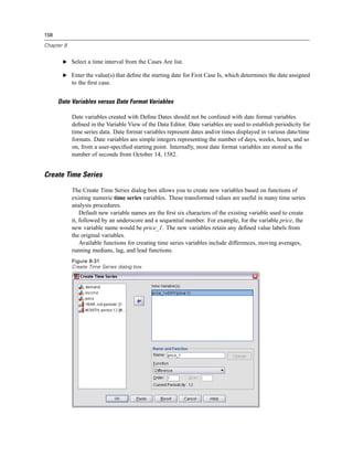 158

Chapter 8


       E Select a time interval from the Cases Are list.

       E Enter the value(s) that deﬁne the starting date for First Case Is, which determines the date assigned
            to the ﬁrst case.


      Date Variables versus Date Format Variables

            Date variables created with Deﬁne Dates should not be confused with date format variables
            deﬁned in the Variable View of the Data Editor. Date variables are used to establish periodicity for
            time series data. Date format variables represent dates and/or times displayed in various date/time
            formats. Date variables are simple integers representing the number of days, weeks, hours, and so
            on, from a user-speciﬁed starting point. Internally, most date format variables are stored as the
            number of seconds from October 14, 1582.


Create Time Series

            The Create Time Series dialog box allows you to create new variables based on functions of
            existing numeric time series variables. These transformed values are useful in many time series
            analysis procedures.
                Default new variable names are the ﬁrst six characters of the existing variable used to create
            it, followed by an underscore and a sequential number. For example, for the variable price, the
            new variable name would be price_1. The new variables retain any deﬁned value labels from
            the original variables.
                Available functions for creating time series variables include differences, moving averages,
            running medians, lag, and lead functions.
            Figure 8-31
            Create Time Series dialog box
 