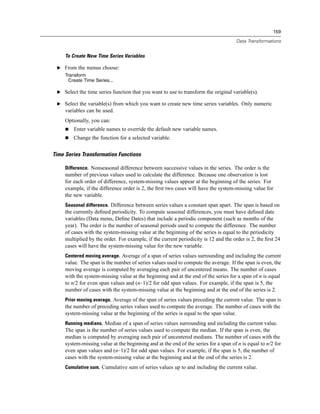 159

                                                                                      Data Transformations


     To Create New Time Series Variables

 E From the menus choose:
     Transform
       Create Time Series...

 E Select the time series function that you want to use to transform the original variable(s).

 E Select the variable(s) from which you want to create new time series variables. Only numeric
     variables can be used.
     Optionally, you can:
         Enter variable names to override the default new variable names.
         Change the function for a selected variable.


Time Series Transformation Functions

     Difference. Nonseasonal difference between successive values in the series. The order is the
     number of previous values used to calculate the difference. Because one observation is lost
     for each order of difference, system-missing values appear at the beginning of the series. For
     example, if the difference order is 2, the ﬁrst two cases will have the system-missing value for
     the new variable.
     Seasonal difference. Difference between series values a constant span apart. The span is based on
     the currently deﬁned periodicity. To compute seasonal differences, you must have deﬁned date
     variables (Data menu, Deﬁne Dates) that include a periodic component (such as months of the
     year). The order is the number of seasonal periods used to compute the difference. The number
     of cases with the system-missing value at the beginning of the series is equal to the periodicity
     multiplied by the order. For example, if the current periodicity is 12 and the order is 2, the ﬁrst 24
     cases will have the system-missing value for the new variable.
     Centered moving average. Average of a span of series values surrounding and including the current
     value. The span is the number of series values used to compute the average. If the span is even, the
     moving average is computed by averaging each pair of uncentered means. The number of cases
     with the system-missing value at the beginning and at the end of the series for a span of n is equal
     to n/2 for even span values and (n–1)/2 for odd span values. For example, if the span is 5, the
     number of cases with the system-missing value at the beginning and at the end of the series is 2.
     Prior moving average. Average of the span of series values preceding the current value. The span is
     the number of preceding series values used to compute the average. The number of cases with the
     system-missing value at the beginning of the series is equal to the span value.
     Running medians. Median of a span of series values surrounding and including the current value.
     The span is the number of series values used to compute the median. If the span is even, the
     median is computed by averaging each pair of uncentered medians. The number of cases with the
     system-missing value at the beginning and at the end of the series for a span of n is equal to n/2 for
     even span values and (n–1)/2 for odd span values. For example, if the span is 5, the number of
     cases with the system-missing value at the beginning and at the end of the series is 2.
     Cumulative sum. Cumulative sum of series values up to and including the current value.
 