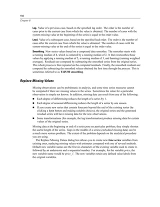 160

Chapter 8


            Lag. Value of a previous case, based on the speciﬁed lag order. The order is the number of
            cases prior to the current case from which the value is obtained. The number of cases with the
            system-missing value at the beginning of the series is equal to the order value.
            Lead. Value of a subsequent case, based on the speciﬁed lead order. The order is the number of
            cases after the current case from which the value is obtained. The number of cases with the
            system-missing value at the end of the series is equal to the order value.
            Smoothing. New series values based on a compound data smoother. The smoother starts with
            a running median of 4, which is centered by a running median of 2. It then resmoothes these
            values by applying a running median of 5, a running median of 3, and hanning (running weighted
            averages). Residuals are computed by subtracting the smoothed series from the original series.
            This whole process is then repeated on the computed residuals. Finally, the smoothed residuals are
            computed by subtracting the smoothed values obtained the ﬁrst time through the process. This is
            sometimes referred to as T4253H smoothing.


Replace Missing Values
            Missing observations can be problematic in analysis, and some time series measures cannot
            be computed if there are missing values in the series. Sometimes the value for a particular
            observation is simply not known. In addition, missing data can result from any of the following:
                Each degree of differencing reduces the length of a series by 1.
                Each degree of seasonal differencing reduces the length of a series by one season.
                If you create new series that contain forecasts beyond the end of the existing series (by
                clicking a Save button and making suitable choices), the original series and the generated
                residual series will have missing data for the new observations.
                Some transformations (for example, the log transformation) produce missing data for certain
                values of the original series.
            Missing data at the beginning or end of a series pose no particular problem; they simply shorten
            the useful length of the series. Gaps in the middle of a series (embedded missing data) can be
            a much more serious problem. The extent of the problem depends on the analytical procedure
            you are using.
               The Replace Missing Values dialog box allows you to create new time series variables from
            existing ones, replacing missing values with estimates computed with one of several methods.
            Default new variable names are the ﬁrst six characters of the existing variable used to create it,
            followed by an underscore and a sequential number. For example, for the variable price, the
            new variable name would be price_1. The new variables retain any deﬁned value labels from
            the original variables.
 