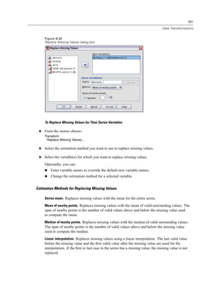 161

                                                                                      Data Transformations


     Figure 8-32
     Replace Missing Values dialog box




     To Replace Missing Values for Time Series Variables

 E From the menus choose:
     Transform
       Replace Missing Values...

 E Select the estimation method you want to use to replace missing values.

 E Select the variable(s) for which you want to replace missing values.

     Optionally, you can:
         Enter variable names to override the default new variable names.
         Change the estimation method for a selected variable.


Estimation Methods for Replacing Missing Values

     Series mean. Replaces missing values with the mean for the entire series.

     Mean of nearby points. Replaces missing values with the mean of valid surrounding values. The
     span of nearby points is the number of valid values above and below the missing value used
     to compute the mean.
     Median of nearby points. Replaces missing values with the median of valid surrounding values.
     The span of nearby points is the number of valid values above and below the missing value
     used to compute the median.
     Linear interpolation. Replaces missing values using a linear interpolation. The last valid value
     before the missing value and the ﬁrst valid value after the missing value are used for the
     interpolation. If the ﬁrst or last case in the series has a missing value, the missing value is not
     replaced.
 