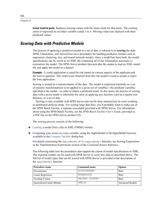 162

Chapter 8


            Linear trend at point. Replaces missing values with the linear trend for that point. The existing
            series is regressed on an index variable scaled 1 to n. Missing values are replaced with their
            predicted values.


Scoring Data with Predictive Models
            The process of applying a predictive model to a set of data is referred to as scoring the data.
            SPSS, Clementine, and AnswerTree have procedures for building predictive models such as
            regression, clustering, tree, and neural network models. Once a model has been built, the model
            speciﬁcations can be saved as an XML ﬁle containing all of the information necessary to
            reconstruct the model. The SPSS Server product then provides the means to read an XML model
            ﬁle and apply the model to a dataset.
            Example. A credit application is rated for risk based on various aspects of the applicant and
            the loan in question. The credit score obtained from the risk model is used to accept or reject
            the loan application.
            Scoring is treated as a transformation of the data. The model is expressed internally as a set
            of numeric transformations to be applied to a given set of variables—the predictor variables
            speciﬁed in the model—in order to obtain a predicted result. In this sense, the process of scoring
            data with a given model is inherently the same as applying any function, such as a square root
            function, to a set of data.
               Scoring is only available with SPSS Server and can be done interactively by users working
            in distributed analysis mode. For scoring large data ﬁles, you’ll probably want to make use of
            the SPSS Batch Facility, a separate executable provided with SPSS Server. For information
            about using the SPSS Batch Facility, see the SPSS Batch Facility User’s Guide, provided as
            a PDF ﬁle on the SPSS Server product CD.

            The scoring process consists of the following:

       E Loading a model from a ﬁle in XML (PMML) format.

       E Computing your scores as a new variable, using the ApplyModel or StrApplyModel function
            available in the Compute Variable dialog box.
            For details concerning the ApplyModel or StrApplyModel function, see Scoring Expressions
            in the Transformation Expressions section of the Command Syntax Reference.

            The following table lists the procedures that support the export of model speciﬁcations to XML.
            The exported models can be used with SPSS Server to score new data as described above. The
            full list of model types that can be scored with SPSS Server is provided in the description of
            the ApplyModel function.
            Procedure name                           Command name                          Option
            Discriminant                             DISCRIMINANT                          Base
            Linear Regression                        REGRESSION                            Base
            TwoStep Cluster                          TWOSTEP CLUSTER                       Base
            Generalized Linear Models                GENLIN                                Advanced Models
 
