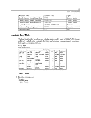 163

                                                                                  Data Transformations

        Procedure name                         Command name                       Option
        Complex Samples General Linear Model   CSGLM                              Complex Samples
        Complex Samples Logistic Regression    CSLOGISTIC                         Complex Samples
        Complex Samples Ordinal Regression     CSORDINAL                          Complex Samples
        Logistic Regression                    LOGISTIC REGRESSION                Regression
        Multinomial Logistic Regression        NOMREG                             Regression
        Classiﬁcation Tree                     TREE                               Tree



Loading a Saved Model
        The Load Model dialog box allows you to load predictive models saved in XML (PMML) format
        and is only available when working in distributed analysis mode. Loading models is a necessary
        ﬁrst step to scoring data with them.
        Figure 8-33
        Load Model output




        To Load a Model

     E From the menus choose:
        Transform
          Prepare Model
           Load Model...
 