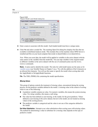 164

Chapter 8


            Figure 8-34
            Prepare Model Load Model dialog box




       E Enter a name to associate with this model. Each loaded model must have a unique name.

       E Click File and select a model ﬁle. The resulting Open File dialog box displays the ﬁles that are
            available in distributed analysis mode. This includes ﬁles on the machine where SPSS Server is
            installed and ﬁles on your local computer that reside in shared folders or on shared drives.

            Note: When you score data, the model will be applied to variables in the active dataset with the
            same names as the variables from the model ﬁle. You can map variables in the original model
            to different variables in the active dataset with the use of command syntax (see the MODEL
            HANDLE command).

            Name. A name used to identify this model. The rules for valid model names are the same as for
            variable names (see Variable Names in Chapter 5 on p. 74), with the addition of the $ character as
            an allowed ﬁrst character. You will use this name to specify the model when scoring data with
            the ApplyModel or StrApplyModel functions.
            File. The XML (PMML) ﬁle containing the model speciﬁcations.


            Missing Values

            This group of options controls the treatment of missing values, encountered during the scoring
            process, for the predictor variables deﬁned in the model. A missing value in the context of scoring
            refers to one of the following:
                A predictor variable contains no value. For numeric variables, this means the system-missing
                value. For string variables, this means a null string.
                The value has been deﬁned as user-missing, in the model, for the given predictor. Values
                deﬁned as user-missing in the active dataset, but not in the model, are not treated as missing
                values in the scoring process.
                The predictor variable is categorical and the value is not one of the categories deﬁned in
                the model.
            Use Value Substitution. Attempt to use value substitution when scoring cases with missing values.
            The method for determining a value to substitute for a missing value depends on the type of
            predictive model.
 