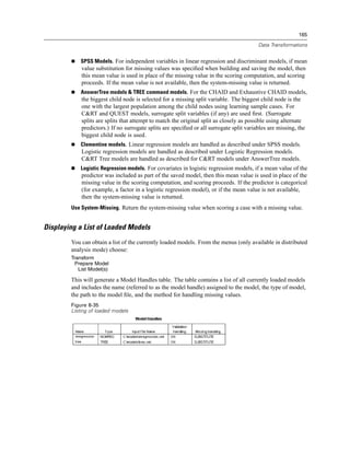 165

                                                                                         Data Transformations


            SPSS Models. For independent variables in linear regression and discriminant models, if mean
            value substitution for missing values was speciﬁed when building and saving the model, then
            this mean value is used in place of the missing value in the scoring computation, and scoring
            proceeds. If the mean value is not available, then the system-missing value is returned.
            AnswerTree models & TREE command models. For the CHAID and Exhaustive CHAID models,
            the biggest child node is selected for a missing split variable. The biggest child node is the
            one with the largest population among the child nodes using learning sample cases. For
            C&RT and QUEST models, surrogate split variables (if any) are used ﬁrst. (Surrogate
            splits are splits that attempt to match the original split as closely as possible using alternate
            predictors.) If no surrogate splits are speciﬁed or all surrogate split variables are missing, the
            biggest child node is used.
            Clementine models. Linear regression models are handled as described under SPSS models.
            Logistic regression models are handled as described under Logistic Regression models.
            C&RT Tree models are handled as described for C&RT models under AnswerTree models.
            Logistic Regression models. For covariates in logistic regression models, if a mean value of the
            predictor was included as part of the saved model, then this mean value is used in place of the
            missing value in the scoring computation, and scoring proceeds. If the predictor is categorical
            (for example, a factor in a logistic regression model), or if the mean value is not available,
            then the system-missing value is returned.
        Use System-Missing. Return the system-missing value when scoring a case with a missing value.


Displaying a List of Loaded Models
        You can obtain a list of the currently loaded models. From the menus (only available in distributed
        analysis mode) choose:
        Transform
          Prepare Model
           List Model(s)

        This will generate a Model Handles table. The table contains a list of all currently loaded models
        and includes the name (referred to as the model handle) assigned to the model, the type of model,
        the path to the model ﬁle, and the method for handling missing values.
        Figure 8-35
        Listing of loaded models
 