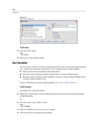 168

Chapter 9


            Figure 9-1
            Sort Cases dialog box




            To Sort Cases

       E From the menus choose:
            Data
             Sort Cases...

       E Select one or more sorting variables.


Sort Variables
            You can sort the variables in the active dataset based on the values of any of the variable attributes
            (e.g., variable name, data type, measurement level), including custom variable attributes.
                 Values can be sorted in ascending or descending order.
                 You can save the original (pre-sorted) variable order in a custom variable attribute.
                 Sorting by values of custom variable attributes is limited to custom variable attributes that are
                 currently visible in Variable View.

            For more information on custom variable attributes, see Custom Variable Attributes.

            To Sort Variables

            In Variable View of the Data Editor:
       E Right-click on the attribute column heading and from the context menu choose Sort Ascending
         or Sort Descending.
            or
       E From the menus in any window, choose:
            Data
             Sort Variables

       E Select the attribute you want to use to sort variables.

       E Select the sort order (ascending or descending).
 
