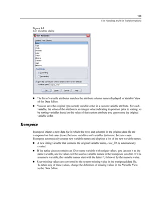 169

                                                                        File Handling and File Transformations


      Figure 9-2
      Sort Variables dialog




          The list of variable attributes matches the attribute column names displayed in Variable View
          of the Data Editor.
          You can save the original (pre-sorted) variable order in a custom variable attribute. For each
          variable, the value of the attribute is an integer value indicating its position prior to sorting; so
          by sorting variables based on the value of that custom attribute you can restore the original
          variable order.


Transpose
      Transpose creates a new data ﬁle in which the rows and columns in the original data ﬁle are
      transposed so that cases (rows) become variables and variables (columns) become cases.
      Transpose automatically creates new variable names and displays a list of the new variable names.
          A new string variable that contains the original variable name, case_lbl, is automatically
          created.
          If the active dataset contains an ID or name variable with unique values, you can use it as the
          name variable, and its values will be used as variable names in the transposed data ﬁle. If it is
          a numeric variable, the variable names start with the letter V, followed by the numeric value.
          User-missing values are converted to the system-missing value in the transposed data ﬁle.
          To retain any of these values, change the deﬁnition of missing values in the Variable View
          in the Data Editor.
 