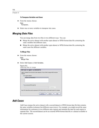 170

Chapter 9


            To Transpose Variables and Cases

       E From the menus choose:
            Data
             Transpose...

       E Select one or more variables to transpose into cases.


Merging Data Files
            You can merge data from two ﬁles in two different ways. You can:
                Merge the active dataset with another open dataset or SPSS-format data ﬁle containing the
                same variables but different cases.
                Merge the active dataset with another open dataset or SPSS-format data ﬁle containing the
                same cases but different variables.

            To Merge Files

       E From the menus choose:
            Data
             Merge Files

       E Select Add Cases or Add Variables.
            Figure 9-3
            Selecting files to merge




Add Cases
            Add Cases merges the active dataset with a second dataset or SPSS-format data ﬁle that contains
            the same variables (columns) but different cases (rows). For example, you might record the same
            information for customers in two different sales regions and maintain the data for each region in
            separate ﬁles. The second dataset can be an external SPSS-format data ﬁle or a dataset available in
            the current session.
 