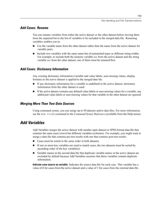 173

                                                                        File Handling and File Transformations


Add Cases: Rename
        You can rename variables from either the active dataset or the other dataset before moving them
        from the unpaired list to the list of variables to be included in the merged data ﬁle. Renaming
        variables enables you to:
            Use the variable name from the other dataset rather than the name from the active dataset for
            variable pairs.
            Include two variables with the same name but of unmatched types or different string widths.
            For example, to include both the numeric variable sex from the active dataset and the string
            variable sex from the other dataset, one of them must be renamed ﬁrst.


Add Cases: Dictionary Information
        Any existing dictionary information (variable and value labels, user-missing values, display
        formats) in the active dataset is applied to the merged data ﬁle.
            If any dictionary information for a variable is undeﬁned in the active dataset, dictionary
            information from the other dataset is used.
            If the active dataset contains any deﬁned value labels or user-missing values for a variable, any
            additional value labels or user-missing values for that variable in the other dataset are ignored.


Merging More Than Two Data Sources
        Using command syntax, you can merge up to 50 datasets and/or data ﬁles. For more information,
        see the ADD FILES command in the Command Syntax Reference (available from the Help menu).


Add Variables
        Add Variables merges the active dataset with another open dataset or SPSS-format data ﬁle that
        contains the same cases (rows) but different variables (columns). For example, you might want to
        merge a data ﬁle that contains pre-test results with one that contains post-test results.
            Cases must be sorted in the same order in both datasets.
            If one or more key variables are used to match cases, the two datasets must be sorted by
            ascending order of the key variable(s).
            Variable names in the second data ﬁle that duplicate variable names in the active dataset are
            excluded by default because Add Variables assumes that these variables contain duplicate
            information.
        Indicate case source as variable. Indicates the source data ﬁle for each case. This variable has a
        value of 0 for cases from the active dataset and a value of 1 for cases from the external data ﬁle.
 