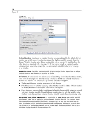 174

Chapter 9


            Figure 9-6
            Add Variables dialog box




            Excluded Variables. Variables to be excluded from the new, merged data ﬁle. By default, this list
            contains any variable names from the other dataset that duplicate variable names in the active
            dataset. Variables from the active dataset are identiﬁed with an asterisk (*). Variables from the
            other dataset are identiﬁed with a plus sign (+). If you want to include an excluded variable
            with a duplicate name in the merged ﬁle, you can rename it and add it to the list of variables
            to be included.

            New Active Dataset. Variables to be included in the new, merged dataset. By default, all unique
            variable names in both datasets are included on the list.

            Key Variables. If some cases in one dataset do not have matching cases in the other dataset (that is,
            some cases are missing in one dataset), use key variables to identify and correctly match cases
            from the two datasets. You can also use key variables with table lookup ﬁles.
                The key variables must have the same names in both datasets.
                Both datasets must be sorted by ascending order of the key variables, and the order of variables
                on the Key Variables list must be the same as their sort sequence.
                Cases that do not match on the key variables are included in the merged ﬁle but are not merged
                with cases from the other ﬁle. Unmatched cases contain values for only the variables in the
                ﬁle from which they are taken; variables from the other ﬁle contain the system-missing value.

            Non-active or active dataset is keyed table. A keyed table, or table lookup ﬁle, is a ﬁle in which
            data for each “case” can be applied to multiple cases in the other data ﬁle. For example, if one
            ﬁle contains information on individual family members (such as sex, age, education) and the
            other ﬁle contains overall family information (such as total income, family size, location), you
            can use the ﬁle of family data as a table lookup ﬁle and apply the common family data to each
            individual family member in the merged data ﬁle.
 