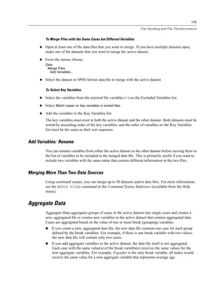 175

                                                                       File Handling and File Transformations


        To Merge Files with the Same Cases but Different Variables

     E Open at least one of the data ﬁles that you want to merge. If you have multiple datasets open,
        make one of the datasets that you want to merge the active dataset.

     E From the menus choose:
        Data
         Merge Files
          Add Variables...

     E Select the dataset or SPSS-format data ﬁle to merge with the active dataset.


        To Select Key Variables

     E Select the variables from the external ﬁle variables (+) on the Excluded Variables list.

     E Select Match cases on key variables in sorted files.

     E Add the variables to the Key Variables list.

        The key variables must exist in both the active dataset and the other dataset. Both datasets must be
        sorted by ascending order of the key variables, and the order of variables on the Key Variables
        list must be the same as their sort sequence.


Add Variables: Rename
        You can rename variables from either the active dataset or the other dataset before moving them to
        the list of variables to be included in the merged data ﬁle. This is primarily useful if you want to
        include two variables with the same name that contain different information in the two ﬁles.


Merging More Than Two Data Sources
        Using command syntax, you can merge up to 50 datasets and/or data ﬁles. For more information,
        see the MATCH FILES command in the Command Syntax Reference (available from the Help
        menu).


Aggregate Data
        Aggregate Data aggregates groups of cases in the active dataset into single cases and creates a
        new, aggregated ﬁle or creates new variables in the active dataset that contain aggregated data.
        Cases are aggregated based on the value of one or more break (grouping) variables.
            If you create a new, aggregated data ﬁle, the new data ﬁle contains one case for each group
            deﬁned by the break variables. For example, if there is one break variable with two values,
            the new data ﬁle will contain only two cases.
            If you add aggregate variables to the active dataset, the data ﬁle itself is not aggregated.
            Each case with the same value(s) of the break variable(s) receives the same values for the
            new aggregate variables. For example, if gender is the only break variable, all males would
            receive the same value for a new aggregate variable that represents average age.
 