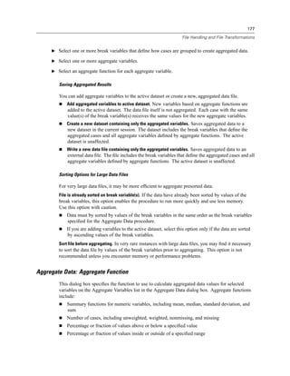177

                                                                         File Handling and File Transformations


     E Select one or more break variables that deﬁne how cases are grouped to create aggregated data.

     E Select one or more aggregate variables.

     E Select an aggregate function for each aggregate variable.


        Saving Aggregated Results

        You can add aggregate variables to the active dataset or create a new, aggregated data ﬁle.
            Add aggregated variables to active dataset. New variables based on aggregate functions are
            added to the active dataset. The data ﬁle itself is not aggregated. Each case with the same
            value(s) of the break variable(s) receives the same values for the new aggregate variables.
            Create a new dataset containing only the aggregated variables. Saves aggregated data to a
            new dataset in the current session. The dataset includes the break variables that deﬁne the
            aggregated cases and all aggregate variables deﬁned by aggregate functions. The active
            dataset is unaffected.
            Write a new data file containing only the aggregated variables. Saves aggregated data to an
            external data ﬁle. The ﬁle includes the break variables that deﬁne the aggregated cases and all
            aggregate variables deﬁned by aggregate functions. The active dataset is unaffected.

        Sorting Options for Large Data Files

        For very large data ﬁles, it may be more efﬁcient to aggregate presorted data.
        File is already sorted on break variable(s). If the data have already been sorted by values of the
        break variables, this option enables the procedure to run more quickly and use less memory.
        Use this option with caution.
            Data must by sorted by values of the break variables in the same order as the break variables
            speciﬁed for the Aggregate Data procedure.
            If you are adding variables to the active dataset, select this option only if the data are sorted
            by ascending values of the break variables.
        Sort file before aggregating. In very rare instances with large data ﬁles, you may ﬁnd it necessary
        to sort the data ﬁle by values of the break variables prior to aggregating. This option is not
        recommended unless you encounter memory or performance problems.


Aggregate Data: Aggregate Function
        This dialog box speciﬁes the function to use to calculate aggregated data values for selected
        variables on the Aggregate Variables list in the Aggregate Data dialog box. Aggregate functions
        include:
            Summary functions for numeric variables, including mean, median, standard deviation, and
            sum
            Number of cases, including unweighted, weighted, nonmissing, and missing
            Percentage or fraction of values above or below a speciﬁed value
            Percentage or fraction of values inside or outside of a speciﬁed range
 