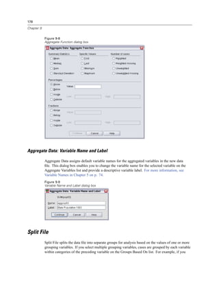 178

Chapter 9


            Figure 9-8
            Aggregate Function dialog box




Aggregate Data: Variable Name and Label

            Aggregate Data assigns default variable names for the aggregated variables in the new data
            ﬁle. This dialog box enables you to change the variable name for the selected variable on the
            Aggregate Variables list and provide a descriptive variable label. For more information, see
            Variable Names in Chapter 5 on p. 74.
            Figure 9-9
            Variable Name and Label dialog box




Split File
            Split File splits the data ﬁle into separate groups for analysis based on the values of one or more
            grouping variables. If you select multiple grouping variables, cases are grouped by each variable
            within categories of the preceding variable on the Groups Based On list. For example, if you
 
