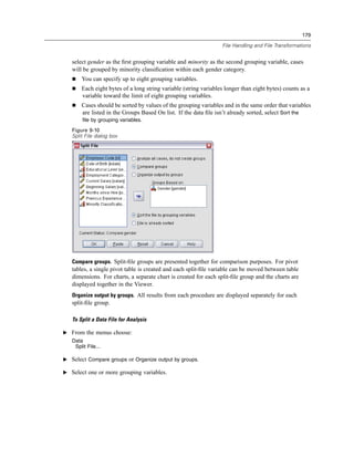 179

                                                                  File Handling and File Transformations


   select gender as the ﬁrst grouping variable and minority as the second grouping variable, cases
   will be grouped by minority classiﬁcation within each gender category.
       You can specify up to eight grouping variables.
       Each eight bytes of a long string variable (string variables longer than eight bytes) counts as a
       variable toward the limit of eight grouping variables.
       Cases should be sorted by values of the grouping variables and in the same order that variables
       are listed in the Groups Based On list. If the data ﬁle isn’t already sorted, select Sort the
       file by grouping variables.
   Figure 9-10
   Split File dialog box




   Compare groups. Split-ﬁle groups are presented together for comparison purposes. For pivot
   tables, a single pivot table is created and each split-ﬁle variable can be moved between table
   dimensions. For charts, a separate chart is created for each split-ﬁle group and the charts are
   displayed together in the Viewer.
   Organize output by groups. All results from each procedure are displayed separately for each
   split-ﬁle group.

   To Split a Data File for Analysis

E From the menus choose:
   Data
    Split File...

E Select Compare groups or Organize output by groups.

E Select one or more grouping variables.
 