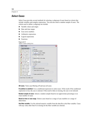 180

Chapter 9


Select Cases
            Select Cases provides several methods for selecting a subgroup of cases based on criteria that
            include variables and complex expressions. You can also select a random sample of cases. The
            criteria used to deﬁne a subgroup can include:
                Variable values and ranges
                Date and time ranges
                Case (row) numbers
                Arithmetic expressions
                Logical expressions
                Functions
            Figure 9-11
            Select Cases dialog box




            All cases. Turns case ﬁltering off and uses all cases.

            If condition is satisfied. Use a conditional expression to select cases. If the result of the conditional
            expression is true, the case is selected. If the result is false or missing, the case is not selected.
            Random sample of cases. Selects a random sample based on an approximate percentage or an
            exact number of cases.
            Based on time or case range. Selects cases based on a range of case numbers or a range of
            dates/times.
            Use filter variable. Use the selected numeric variable from the data ﬁle as the ﬁlter variable. Cases
            with any value other than 0 or missing for the ﬁlter variable are selected.
 