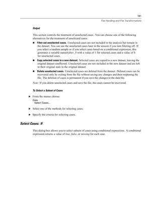 181

                                                                         File Handling and File Transformations


         Output

         This section controls the treatment of unselected cases. You can choose one of the following
         alternatives for the treatment of unselected cases:
             Filter out unselected cases. Unselected cases are not included in the analysis but remain in
              the dataset. You can use the unselected cases later in the session if you turn ﬁltering off. If
              you select a random sample or if you select cases based on a conditional expression, this
              generates a variable named ﬁlter_$ with a value of 1 for selected cases and a value of 0
              for unselected cases.
             Copy selected cases to a new dataset. Selected cases are copied to a new dataset, leaving the
              original dataset unaffected. Unselected cases are not included in the new dataset and are left
              in their original state in the original dataset.
             Delete unselected cases. Unselected cases are deleted from the dataset. Deleted cases can be
              recovered only by exiting from the ﬁle without saving any changes and then reopening the
              ﬁle. The deletion of cases is permanent if you save the changes to the data ﬁle.
         Note: If you delete unselected cases and save the ﬁle, the cases cannot be recovered.

         To Select a Subset of Cases

      E From the menus choose:
         Data
          Select Cases...

      E Select one of the methods for selecting cases.

      E Specify the criteria for selecting cases.


Select Cases: If
         This dialog box allows you to select subsets of cases using conditional expressions. A conditional
         expression returns a value of true, false, or missing for each case.
 