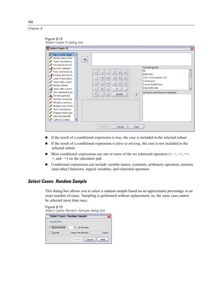 182

Chapter 9


            Figure 9-12
            Select Cases If dialog box




                If the result of a conditional expression is true, the case is included in the selected subset.
                If the result of a conditional expression is false or missing, the case is not included in the
                selected subset.
                Most conditional expressions use one or more of the six relational operators (<, >, <=, >=,
                =, and ~=) on the calculator pad.
                Conditional expressions can include variable names, constants, arithmetic operators, numeric
                (and other) functions, logical variables, and relational operators.


Select Cases: Random Sample
            This dialog box allows you to select a random sample based on an approximate percentage or an
            exact number of cases. Sampling is performed without replacement; so, the same case cannot
            be selected more than once.
            Figure 9-13
            Select Cases Random Sample dialog box
 