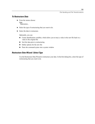 185

                                                                       File Handling and File Transformations


To Restructure Data
     E From the menus choose:
        Data
         Restructure...

     E Select the type of restructuring that you want to do.

     E Select the data to restructure.

        Optionally, you can:
            Create identiﬁcation variables, which allow you to trace a value in the new ﬁle back to a
            value in the original ﬁle
            Sort the data prior to restructuring
            Deﬁne options for the new ﬁle
            Paste the command syntax into a syntax window


Restructure Data Wizard: Select Type
        Use the Restructure Data Wizard to restructure your data. In the ﬁrst dialog box, select the type of
        restructuring that you want to do.
 
