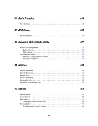 41 Ratio Statistics                                                                                                                         430

     Ratio Statistics . . . . . . . . . . . . . . . . . . . . . . . . . . . . . . . . . . . . . . . . . . . . . . . . . . . . . . . . . . . . . . 432



42 ROC Curves                                                                                                                               434

     ROC Curve Options . . . . . . . . . . . . . . . . . . . . . . . . . . . . . . . . . . . . . . . . . . . . . . . . . . . . . . . . . . . 436



43 Overview of the Chart Facility                                                                                                           437

     Building and Editing a Chart . . . . . . . . . . . . . . . . . . . . . . . . . . . . . . . . . . . . . . . . . . . . . . . . . . . . 437
         Building Charts . . . . . . . . . . . . . . . . . . . . . . . . . . . . . . . . . . . . . . . . . . . . . . . . . . . . . . . . . . 437
         Editing Charts . . . . . . . . . . . . . . . . . . . . . . . . . . . . . . . . . . . . . . . . . . . . . . . . . . . . . . . . . . . 441
     Chart Definition Options . . . . . . . . . . . . . . . . . . . . . . . . . . . . . . . . . . . . . . . . . . . . . . . . . . . . . . . 444
           Adding and Editing Titles and Footnotes . . . . . . . . . . . . . . . . . . . . . . . . . . . . . . . . . . . . . . . . 444
           Setting General Options . . . . . . . . . . . . . . . . . . . . . . . . . . . . . . . . . . . . . . . . . . . . . . . . . . . . 444



44 Utilities                                                                                                                                448

     Variable Information . . . . . . . . . . . . . . . . . . . . . . . . . . . . . . . . . . . . . . . . . . . . . . . . . . . . . . . . . . 448
     Data File Comments . . . . . . . . . . . . . . . . . . . . . . . . . . . . . . . . . . . . . . . . . . . . . . . . . . . . . . . . . . 449
     Variable Sets . . . . . . . . . . . . . . . . . . . . . . . . . . . . . . . . . . . . . . . . . . . . . . . . . . . . . . . . . . . . . . . 449
     Define Variable Sets . . . . . . . . . . . . . . . . . . . . . . . . . . . . . . . . . . . . . . . . . . . . . . . . . . . . . . . . . . 449
     Use Variable Sets . . . . . . . . . . . . . . . . . . . . . . . . . . . . . . . . . . . . . . . . . . . . . . . . . . . . . . . . . . . . 450
     Reordering Target Variable Lists . . . . . . . . . . . . . . . . . . . . . . . . . . . . . . . . . . . . . . . . . . . . . . . . . 452



45 Options                                                                                                                                  453

     General Options . . . . . . . . . . . . . . . . . . . . . . . . . . . . . . . . . . . . . . . . . . . . . . . . . . . . . . . . . . . . . 454
     Viewer Options . . . . . . . . . . . . . . . . . . . . . . . . . . . . . . . . . . . . . . . . . . . . . . . . . . . . . . . . . . . . . . 455
     Data Options. . . . . . . . . . . . . . . . . . . . . . . . . . . . . . . . . . . . . . . . . . . . . . . . . . . . . . . . . . . . . . . . 457
         Changing the Default Variable View . . . . . . . . . . . . . . . . . . . . . . . . . . . . . . . . . . . . . . . . . . . 458
     Currency Options . . . . . . . . . . . . . . . . . . . . . . . . . . . . . . . . . . . . . . . . . . . . . . . . . . . . . . . . . . . . 459
           To Create Custom Currency Formats . . . . . . . . . . . . . . . . . . . . . . . . . . . . . . . . . . . . . . . . . . 460




                                                                    xxi
 