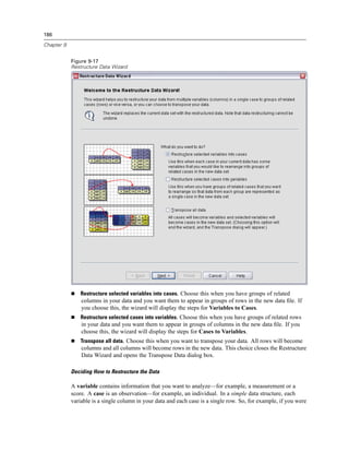 186

Chapter 9


            Figure 9-17
            Restructure Data Wizard




                Restructure selected variables into cases. Choose this when you have groups of related
                columns in your data and you want them to appear in groups of rows in the new data ﬁle. If
                you choose this, the wizard will display the steps for Variables to Cases.
                Restructure selected cases into variables. Choose this when you have groups of related rows
                in your data and you want them to appear in groups of columns in the new data ﬁle. If you
                choose this, the wizard will display the steps for Cases to Variables.
                Transpose all data. Choose this when you want to transpose your data. All rows will become
                columns and all columns will become rows in the new data. This choice closes the Restructure
                Data Wizard and opens the Transpose Data dialog box.

            Deciding How to Restructure the Data

            A variable contains information that you want to analyze—for example, a measurement or a
            score. A case is an observation—for example, an individual. In a simple data structure, each
            variable is a single column in your data and each case is a single row. So, for example, if you were
 