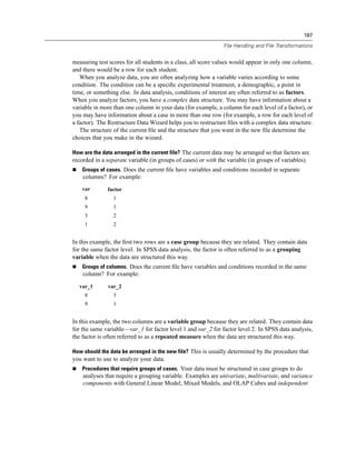 187

                                                               File Handling and File Transformations


measuring test scores for all students in a class, all score values would appear in only one column,
and there would be a row for each student.
   When you analyze data, you are often analyzing how a variable varies according to some
condition. The condition can be a speciﬁc experimental treatment, a demographic, a point in
time, or something else. In data analysis, conditions of interest are often referred to as factors.
When you analyze factors, you have a complex data structure. You may have information about a
variable in more than one column in your data (for example, a column for each level of a factor), or
you may have information about a case in more than one row (for example, a row for each level of
a factor). The Restructure Data Wizard helps you to restructure ﬁles with a complex data structure.
   The structure of the current ﬁle and the structure that you want in the new ﬁle determine the
choices that you make in the wizard.

How are the data arranged in the current file? The current data may be arranged so that factors are
recorded in a separate variable (in groups of cases) or with the variable (in groups of variables).
    Groups of cases. Does the current ﬁle have variables and conditions recorded in separate
    columns? For example:
    var       factor
     8           1
     9           1
     3           2
     1           2


In this example, the ﬁrst two rows are a case group because they are related. They contain data
for the same factor level. In SPSS data analysis, the factor is often referred to as a grouping
variable when the data are structured this way.
    Groups of columns. Does the current ﬁle have variables and conditions recorded in the same
    column? For example:

  var_1       var_2
     8           3
     9           1


In this example, the two columns are a variable group because they are related. They contain data
for the same variable—var_1 for factor level 1 and var_2 for factor level 2. In SPSS data analysis,
the factor is often referred to as a repeated measure when the data are structured this way.

How should the data be arranged in the new file? This is usually determined by the procedure that
you want to use to analyze your data.
    Procedures that require groups of cases. Your data must be structured in case groups to do
    analyses that require a grouping variable. Examples are univariate, multivariate, and variance
    components with General Linear Model, Mixed Models, and OLAP Cubes and independent
 