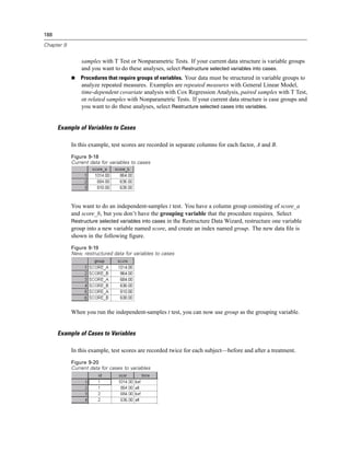 188

Chapter 9


                samples with T Test or Nonparametric Tests. If your current data structure is variable groups
                and you want to do these analyses, select Restructure selected variables into cases.
                Procedures that require groups of variables. Your data must be structured in variable groups to
                analyze repeated measures. Examples are repeated measures with General Linear Model,
                time-dependent covariate analysis with Cox Regression Analysis, paired samples with T Test,
                or related samples with Nonparametric Tests. If your current data structure is case groups and
                you want to do these analyses, select Restructure selected cases into variables.


      Example of Variables to Cases

            In this example, test scores are recorded in separate columns for each factor, A and B.
            Figure 9-18
            Current data for variables to cases




            You want to do an independent-samples t test. You have a column group consisting of score_a
            and score_b, but you don’t have the grouping variable that the procedure requires. Select
            Restructure selected variables into cases in the Restructure Data Wizard, restructure one variable
            group into a new variable named score, and create an index named group. The new data ﬁle is
            shown in the following ﬁgure.
            Figure 9-19
            New, restructured data for variables to cases




            When you run the independent-samples t test, you can now use group as the grouping variable.


      Example of Cases to Variables

            In this example, test scores are recorded twice for each subject—before and after a treatment.
            Figure 9-20
            Current data for cases to variables
 