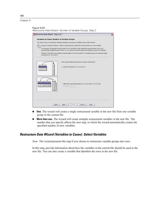 190

Chapter 9


            Figure 9-22
            Restructure Data Wizard: Number of Variable Groups, Step 2




                One. The wizard will create a single restructured variable in the new ﬁle from one variable
                group in the current ﬁle.
                More than one. The wizard will create multiple restructured variables in the new ﬁle. The
                number that you specify affects the next step, in which the wizard automatically creates the
                speciﬁed number of new variables.


Restructure Data Wizard (Variables to Cases): Select Variables
            Note: The wizard presents this step if you choose to restructure variable groups into rows.

            In this step, provide information about how the variables in the current ﬁle should be used in the
            new ﬁle. You can also create a variable that identiﬁes the rows in the new ﬁle.
 