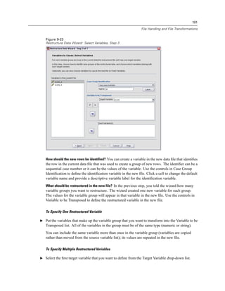 191

                                                                 File Handling and File Transformations


   Figure 9-23
   Restructure Data Wizard: Select Variables, Step 3




   How should the new rows be identified? You can create a variable in the new data ﬁle that identiﬁes
   the row in the current data ﬁle that was used to create a group of new rows. The identiﬁer can be a
   sequential case number or it can be the values of the variable. Use the controls in Case Group
   Identiﬁcation to deﬁne the identiﬁcation variable in the new ﬁle. Click a cell to change the default
   variable name and provide a descriptive variable label for the identiﬁcation variable.
   What should be restructured in the new file? In the previous step, you told the wizard how many
   variable groups you want to restructure. The wizard created one new variable for each group.
   The values for the variable group will appear in that variable in the new ﬁle. Use the controls in
   Variable to be Transposed to deﬁne the restructured variable in the new ﬁle.


   To Specify One Restructured Variable

E Put the variables that make up the variable group that you want to transform into the Variable to be
   Transposed list. All of the variables in the group must be of the same type (numeric or string).
   You can include the same variable more than once in the variable group (variables are copied
   rather than moved from the source variable list); its values are repeated in the new ﬁle.


   To Specify Multiple Restructured Variables

E Select the ﬁrst target variable that you want to deﬁne from the Target Variable drop-down list.
 