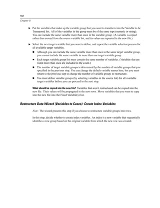 192

Chapter 9


       E Put the variables that make up the variable group that you want to transform into the Variable to be
            Transposed list. All of the variables in the group must be of the same type (numeric or string).
            You can include the same variable more than once in the variable group. (A variable is copied
            rather than moved from the source variable list, and its values are repeated in the new ﬁle.)

       E Select the next target variable that you want to deﬁne, and repeat the variable selection process for
            all available target variables.
                Although you can include the same variable more than once in the same target variable group,
                you cannot include the same variable in more than one target variable group.
                Each target variable group list must contain the same number of variables. (Variables that are
                listed more than once are included in the count.)
                The number of target variable groups is determined by the number of variable groups that you
                speciﬁed in the previous step. You can change the default variable names here, but you must
                return to the previous step to change the number of variable groups to restructure.
                You must deﬁne variable groups (by selecting variables in the source list) for all available
                target variables before you can proceed to the next step.

            What should be copied into the new file? Variables that aren’t restructured can be copied into the
            new ﬁle. Their values will be propagated in the new rows. Move variables that you want to copy
            into the new ﬁle into the Fixed Variable(s) list.


Restructure Data Wizard (Variables to Cases): Create Index Variables
            Note: The wizard presents this step if you choose to restructure variable groups into rows.

            In this step, decide whether to create index variables. An index is a new variable that sequentially
            identiﬁes a row group based on the original variable from which the new row was created.
 