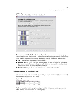 193

                                                                     File Handling and File Transformations


     Figure 9-24
     Restructure Data Wizard: Create Index Variables, Step 4




     How many index variables should be in the new file? Index variables can be used as grouping
     variables in procedures. In most cases, a single index variable is sufﬁcient; however, if the variable
     groups in your current ﬁle reﬂect multiple factor levels, multiple indices may be appropriate.
         One. The wizard will create a single index variable.
         More than one. The wizard will create multiple indices and enter the number of indices that
         you want to create. The number that you specify affects the next step, in which the wizard
         automatically creates the speciﬁed number of indices.
         None. Select this if you do not want to create index variables in the new ﬁle.


Example of One Index for Variables to Cases

     In the current data, there is one variable group, width, and one factor, time. Width was measured
     three times and recorded in w1, w2, and w3.
     Figure 9-25
     Current data for one index




     We’ll restructure the variable group into a single variable, width, and create a single numeric
     index. The new data are shown in the following table.
 