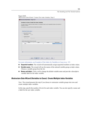 195

                                                                      File Handling and File Transformations


        Figure 9-29
        Restructure Data Wizard: Create One Index Variable, Step 5




        For more information, see Example of One Index for Variables to Cases on p. 193.
            Sequential numbers. The wizard will automatically assign sequential numbers as index values.
            Variable names. The wizard will use the names of the selected variable group as index values.
            Choose a variable group from the list.
            Names and labels. Click a cell to change the default variable name and provide a descriptive
            variable label for the index variable.


Restructure Data Wizard (Variables to Cases): Create Multiple Index Variables
        Note: The wizard presents this step if you choose to restructure variable groups into rows and
        create multiple index variables.

        In this step, specify the number of levels for each index variable. You can also specify a name and
        a label for the new index variable.
 
