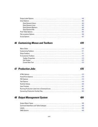Output Label Options . . . . . . . . . . . . . . . . . . . . . . . . . . . . . . . . . . . . . . . . . . . . . . . . . . . . . . . . . 460
    Chart Options . . . . . . . . . . . . . . . . . . . . . . . . . . . . . . . . . . . . . . . . . . . . . . . . . . . . . . . . . . . . . . . 462
        Data Element Colors . . . .              ...   ...   ...   ...   ...   ...   ...   ...   ...   ...   ...   ...   ...   ...   ...   ...   ..   463
        Data Element Lines . . . . .             ...   ...   ...   ...   ...   ...   ...   ...   ...   ...   ...   ...   ...   ...   ...   ...   ..   463
        Data Element Markers . . .               ...   ...   ...   ...   ...   ...   ...   ...   ...   ...   ...   ...   ...   ...   ...   ...   ..   464
        Data Element Fills . . . . . .           ...   ...   ...   ...   ...   ...   ...   ...   ...   ...   ...   ...   ...   ...   ...   ...   ..   464
    Pivot Table Options . . . . . . . . .        ...   ...   ...   ...   ...   ...   ...   ...   ...   ...   ...   ...   ...   ...   ...   ...   ..   465
    File Locations Options. . . . . . . . . . . . . . . . . . . . . . . . . . . . . . . . . . . . . . . . . . . . . . . . . . . . . . . . . 466
    Script Options. . . . . . . . . . . . . . . . . . . . . . . . . . . . . . . . . . . . . . . . . . . . . . . . . . . . . . . . . . . . . . . 467



46 Customizing Menus and Toolbars                                                                                                                470

    Menu Editor . . . . . . . . . . . . . . . . . . . . . . . . . . . . . . . . . . . . . . . . . . . . . . . . . . . . . . . . . . . . . . . . 470
    Customizing Toolbars . . . . . . . . . . . . . . . . . . . . . . . . . . . . . . . . . . . . . . . . . . . . . . . . . . . . . . . . . 471
    Show Toolbars . . . . . . . . . . . . . . . . . . . . . . . . . . . . . . . . . . . . . . . . . . . . . . . . . . . . . . . . . . . . . . 471
    To Customize Toolbars . . . . . . . . . . . . . . . . . . . . . . . . . . . . . . . . . . . . . . . . . . . . . . . . . . . . . . . . 472
          Toolbar Properties . . . . . . . . . . . . . . . . . . . . . . . . . . . . . . . . . . . . . . . . . . . . . . . . . . . . . . . . 473
          Edit Toolbar . . . . . . . . . . . . . . . . . . . . . . . . . . . . . . . . . . . . . . . . . . . . . . . . . . . . . . . . . . . . . 473
          Create New Tool . . . . . . . . . . . . . . . . . . . . . . . . . . . . . . . . . . . . . . . . . . . . . . . . . . . . . . . . . 474



47 Production Jobs                                                                                                                               476

    HTML Options . . . . . . . . . . . . . . . . . . . . . . . . . . . . . . . . . . . . . . . . . . . . . . . . . . . . . . . . . . . . . . 479
    PowerPoint Options . . . . . . . . . . . . . . . . . . . . . . . . . . . . . . . . . . . . . . . . . . . . . . . . . . . . . . . . . . 479
    PDF Options . . . . . . . . . . . . . . . . . . . . . . . . . . . . . . . . . . . . . . . . . . . . . . . . . . . . . . . . . . . . . . . . 479
    Text Options . . . . . . . . . . . . . . . . . . . . . . . . . . . . . . . . . . . . . . . . . . . . . . . . . . . . . . . . . . . . . . . . 479
    Runtime Values. . . . . . . . . . . . . . . . . . . . . . . . . . . . . . . . . . . . . . . . . . . . . . . . . . . . . . . . . . . . . . 480
    User Prompts . . . . . . . . . . . . . . . . . . . . . . . . . . . . . . . . . . . . . . . . . . . . . . . . . . . . . . . . . . . . . . . 481
    Running Production Jobs from a Command Line . . . . . . . . . . . . . . . . . . . . . . . . . . . . . . . . . . . . . 482
    Converting Production Facility Files . . . . . . . . . . . . . . . . . . . . . . . . . . . . . . . . . . . . . . . . . . . . . . 483



48 Output Management System                                                                                                                      484

    Output Object Types . . . . . . . . . . . . . . . . . . . . . . . . . . . . . . . . . . . . . . . . . . . . . . . . . . . . . . . . . . 486
    Command Identifiers and Table Subtypes . . . . . . . . . . . . . . . . . . . . . . . . . . . . . . . . . . . . . . . . . . 488
    Labels. . . . . . . . . . . . . . . . . . . . . . . . . . . . . . . . . . . . . . . . . . . . . . . . . . . . . . . . . . . . . . . . . . . . . 488
    OMS Options . . . . . . . . . . . . . . . . . . . . . . . . . . . . . . . . . . . . . . . . . . . . . . . . . . . . . . . . . . . . . . . 489


                                                                    xxii
 
