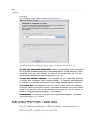 196

Chapter 9


            Figure 9-30
            Restructure Data Wizard: Create Multiple Index Variables, Step 5




            For more information, see Example of Two Indices for Variables to Cases on p. 194.

            How many levels are recorded in the current file? Consider how many factor levels are recorded in
            the current data. A level deﬁnes a group of cases that experienced identical conditions. If there
            are multiple factors, the current data must be arranged so that the levels of the ﬁrst factor are a
            primary index within which the levels of subsequent factors cycle.
            How many levels should be in the new file? Enter the number of levels for each index. The values
            for multiple index variables are always sequential numbers. The values start at 1 and increment
            for each level. The ﬁrst index increments the slowest, and the last index increments the fastest.
            Total combined levels. You cannot create more levels than exist in the current data. Because the
            restructured data will contain one row for each combination of treatments, the wizard checks the
            number of levels that you create. It will compare the product of the levels that you create to the
            number of variables in your variable groups. They must match.
            Names and labels. Click a cell to change the default variable name and provide a descriptive
            variable label for the index variables.


Restructure Data Wizard (Variables to Cases): Options
            Note: The wizard presents this step if you choose to restructure variable groups into rows.

            In this step, specify options for the new, restructured ﬁle.
 