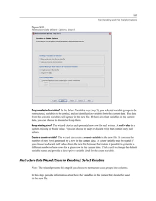 197

                                                                       File Handling and File Transformations


        Figure 9-31
        Restructure Data Wizard: Options, Step 6




        Drop unselected variables? In the Select Variables step (step 3), you selected variable groups to be
        restructured, variables to be copied, and an identiﬁcation variable from the current data. The data
        from the selected variables will appear in the new ﬁle. If there are other variables in the current
        data, you can choose to discard or keep them.
        Keep missing data? The wizard checks each potential new row for null values. A null value is a
        system-missing or blank value. You can choose to keep or discard rows that contain only null
        values.
        Create a count variable? The wizard can create a count variable in the new ﬁle. It contains the
        number of new rows generated by a row in the current data. A count variable may be useful if
        you choose to discard null values from the new ﬁle because that makes it possible to generate a
        different number of new rows for a given row in the current data. Click a cell to change the default
        variable name and provide a descriptive variable label for the count variable.


Restructure Data Wizard (Cases to Variables): Select Variables

        Note: The wizard presents this step if you choose to restructure case groups into columns.

        In this step, provide information about how the variables in the current ﬁle should be used
        in the new ﬁle.
 