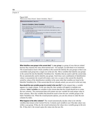 198

Chapter 9


            Figure 9-32
            Restructure Data Wizard: Select Variables, Step 2




            What identifies case groups in the current data? A case group is a group of rows that are related
            because they measure the same observational unit—for example, an individual or an institution.
            The wizard needs to know which variables in the current ﬁle identify the case groups so that it can
            consolidate each group into a single row in the new ﬁle. Move variables that identify case groups
            in the current ﬁle into the Identiﬁer Variable(s) list. Variables that are used to split the current data
            ﬁle are automatically used to identify case groups. Each time a new combination of identiﬁcation
            values is encountered, the wizard will create a new row, so cases in the current ﬁle should be
            sorted by values of the identiﬁcation variables in the same order that variables are listed in the
            Identiﬁer Variable(s) list. If the current data ﬁle isn’t already sorted, you can sort it in the next step.
            How should the new variable groups be created in the new file? In the original data, a variable
            appears in a single column. In the new data ﬁle, that variable will appear in multiple new
            columns. Index variables are variables in the current data that the wizard should use to create
            the new columns. The restructured data will contain one new variable for each unique value in
            these columns. Move the variables that should be used to form the new variable groups to the
            Index Variable(s) list. When the wizard presents options, you can also choose to order the new
            columns by index.
            What happens to the other columns? The wizard automatically decides what to do with the
            variables that remain in the Current File list. It checks each variable to see if the data values vary
            within a case group. If they do, the wizard restructures the values into a variable group in the new
            ﬁle. If they don’t, the wizard copies the values into the new ﬁle.
 