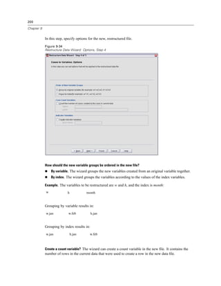 200

Chapter 9


            In this step, specify options for the new, restructured ﬁle.

            Figure 9-34
            Restructure Data Wizard: Options, Step 4




            How should the new variable groups be ordered in the new file?
                By variable. The wizard groups the new variables created from an original variable together.
                By index. The wizard groups the variables according to the values of the index variables.

            Example. The variables to be restructured are w and h, and the index is month:
            w              h            month


            Grouping by variable results in:
            w.jan           w.feb           h.jan


            Grouping by index results in:
            w.jan              h.jan      w.feb



            Create a count variable? The wizard can create a count variable in the new ﬁle. It contains the
            number of rows in the current data that were used to create a row in the new data ﬁle.
 