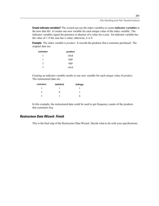 201

                                                                       File Handling and File Transformations


        Create indicator variables? The wizard can use the index variables to create indicator variables in
        the new data ﬁle. It creates one new variable for each unique value of the index variable. The
        indicator variables signal the presence or absence of a value for a case. An indicator variable has
        the value of 1 if the case has a value; otherwise, it is 0.
        Example. The index variable is product. It records the products that a customer purchased. The
        original data are:
             customer                   product
                    1                    chick
                    1                    eggs
                    2                    eggs
                    3                    chick


        Creating an indicator variable results in one new variable for each unique value of product.
        The restructured data are:
            customer         indchick             indeggs
                1               1                   1
                2               0                   1
                3               1                   0


        In this example, the restructured data could be used to get frequency counts of the products
        that customers buy.


Restructure Data Wizard: Finish
        This is the ﬁnal step of the Restructure Data Wizard. Decide what to do with your speciﬁcations.
 