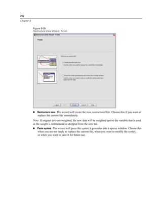 202

Chapter 9


            Figure 9-35
            Restructure Data Wizard: Finish




                Restructure now. The wizard will create the new, restructured ﬁle. Choose this if you want to
                replace the current ﬁle immediately.
            Note: If original data are weighted, the new data will be weighted unless the variable that is used
            as the weight is restructured or dropped from the new ﬁle.
                Paste syntax. The wizard will paste the syntax it generates into a syntax window. Choose this
                when you are not ready to replace the current ﬁle, when you want to modify the syntax,
                or when you want to save it for future use.
 