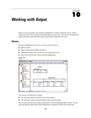 Chapter

                                                                                               10
Working with Output

         When you run a procedure, the results are displayed in a window called the Viewer. In this
         window, you can easily navigate to the output that you want to see. You can also manipulate the
         output and create a document that contains precisely the output that you want.


Viewer
         Results are displayed in the Viewer. You can use the Viewer to:
             Browse results
             Show or hide selected tables and charts
             Change the display order of results by moving selected items
             Move items between the Viewer and other applications
         Figure 10-1
         Viewer




         The Viewer is divided into two panes:
             The left pane contains an outline view of the contents.
             The right pane contains statistical tables, charts, and text output.
         You can click an item in the outline to go directly to the corresponding table or chart. You can
         click and drag the right border of the outline pane to change the width of the outline pane.

                                                    203
 