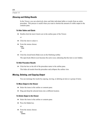 204

Chapter 10


Showing and Hiding Results
             In the Viewer, you can selectively show and hide individual tables or results from an entire
             procedure. This process is useful when you want to shorten the amount of visible output in the
             contents pane.

      To Hide Tables and Charts
       E Double-click the item’s book icon in the outline pane of the Viewer.

             or

       E Click the item to select it.

       E From the menus choose:
             View
              Hide

             or

       E Click the closed book (Hide) icon on the Outlining toolbar.

             The open book (Show) icon becomes the active icon, indicating that the item is now hidden.

      To Hide Procedure Results
       E Click the box to the left of the procedure name in the outline pane.

             This hides all results from the procedure and collapses the outline view.


Moving, Deleting, and Copying Output
             You can rearrange the results by copying, moving, or deleting an item or a group of items.

      To Move Output in the Viewer
       E Select the items in the outline or contents pane.

       E Drag and drop the selected items into a different location.


      To Delete Output in the Viewer
       E Select the items in the outline or contents pane.

       E Press the Delete key.

             or

       E From the menus choose:
             Edit
              Delete
 