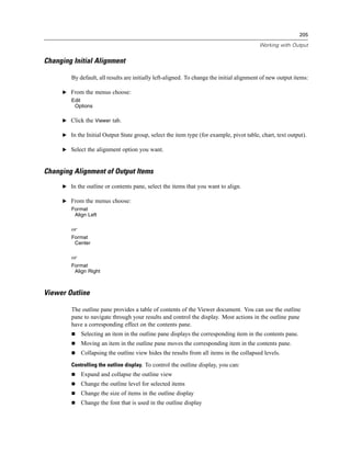 205

                                                                                          Working with Output


Changing Initial Alignment

        By default, all results are initially left-aligned. To change the initial alignment of new output items:

     E From the menus choose:
        Edit
         Options

     E Click the Viewer tab.

     E In the Initial Output State group, select the item type (for example, pivot table, chart, text output).

     E Select the alignment option you want.



Changing Alignment of Output Items
     E In the outline or contents pane, select the items that you want to align.

     E From the menus choose:
        Format
         Align Left

        or
        Format
         Center

        or
        Format
         Align Right



Viewer Outline

        The outline pane provides a table of contents of the Viewer document. You can use the outline
        pane to navigate through your results and control the display. Most actions in the outline pane
        have a corresponding effect on the contents pane.
             Selecting an item in the outline pane displays the corresponding item in the contents pane.
             Moving an item in the outline pane moves the corresponding item in the contents pane.
             Collapsing the outline view hides the results from all items in the collapsed levels.
        Controlling the outline display. To control the outline display, you can:
             Expand and collapse the outline view
             Change the outline level for selected items
             Change the size of items in the outline display
             Change the font that is used in the outline display
 