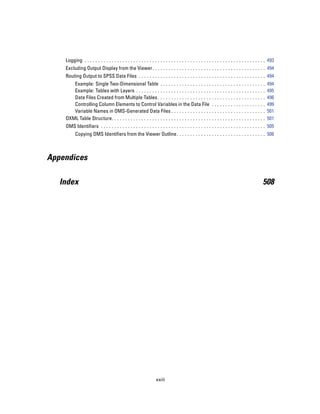 Logging . . . . . . . . . . . . . . . . . . . . . . . . . . . . . . . . . . . . . . . . . . . . . . . . . . . . . . . . . . . . . . . . . . . 493
    Excluding Output Display from the Viewer. . . . . . . . . . . . . . . . . . . . . . . . . . . . . . . . . . . . . . . . . . 494
    Routing Output to SPSS Data Files . . . . . . . . . . . . . . . . . . . . . . . . . . . . . . . . . . . . . . . . . . . . . . . 494
       Example: Single Two-Dimensional Table . . . . . . . . . . . . . . . . . . .                       ...   ...   ...   ...   ...   ...   ..   494
       Example: Tables with Layers . . . . . . . . . . . . . . . . . . . . . . . . . . . .               ...   ...   ...   ...   ...   ...   ..   495
       Data Files Created from Multiple Tables . . . . . . . . . . . . . . . . . . . .                   ...   ...   ...   ...   ...   ...   ..   496
       Controlling Column Elements to Control Variables in the Data File                                 ...   ...   ...   ...   ...   ...   ..   499
       Variable Names in OMS-Generated Data Files . . . . . . . . . . . . . . .                          ...   ...   ...   ...   ...   ...   ..   501
    OXML Table Structure. . . . . . . . . . . . . . . . . . . . . . . . . . . . . . . . . . . . .        ...   ...   ...   ...   ...   ...   ..   501
    OMS Identifiers . . . . . . . . . . . . . . . . . . . . . . . . . . . . . . . . . . . . . . . . . . . . . . . . . . . . . . . . . . . . . 505
          Copying OMS Identifiers from the Viewer Outline . . . . . . . . . . . . . . . . . . . . . . . . . . . . . . . . . 506



Appendices

   Index                                                                                                                                      508




                                                                  xxiii
 
