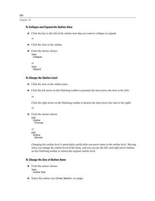 206

Chapter 10


      To Collapse and Expand the Outline View

       E Click the box to the left of the outline item that you want to collapse or expand.

             or

       E Click the item in the outline.

       E From the menus choose:
             View
              Collapse

             or
             View
              Expand


      To Change the Outline Level

       E Click the item in the outline pane.

       E Click the left arrow on the Outlining toolbar to promote the item (move the item to the left).

             or

             Click the right arrow on the Outlining toolbar to demote the item (move the item to the right).
             or

       E From the menus choose:
             Edit
              Outline
               Promote

             or
             Edit
              Outline
               Demote


             Changing the outline level is particularly useful after you move items in the outline level. Moving
             items can change the outline level of the items, and you can use the left- and right-arrow buttons
             on the Outlining toolbar to restore the original outline level.


      To Change the Size of Outline Items

       E From the menus choose:
             View
              Outline Size

       E Select the outline size (Small, Medium, or Large).
 